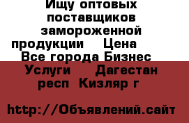 Ищу оптовых поставщиков замороженной продукции. › Цена ­ 10 - Все города Бизнес » Услуги   . Дагестан респ.,Кизляр г.